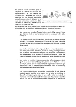 La primera acción correctiva para la
empresa es analizar la situación del
funcionamiento de su cadena de
suministros y comprender los factores
externos de los distintos escenarios
geográficos dependiendo del país en el
que se encuentre, asimismo debe
entender las fortalezas y debilidades de
cada una de sus sucursales.
La segunda acción correctiva es buscar estrategias de marketing económicas y
que pueden ser las siguientes propuestas por Jack Trout y Steve Rivking:
 Las mentes son limitadas: Realzar la importancia del producto y lograr
que el cliente sienta un valor emocional e interés de este por sobre todas
las cosas.
 Las mentes odian la confusión: Evitar la confusiónde las mentes respecto
al producto y mantener la sencillez sin omitir aspectos obvios, por medio
de dar a conocer al consumidor cifras grandes que se busquen expresar
del producto.
 Las mentes son inseguras: hacer que pierdan los consumidores el miedo
por el riesgo funcional, monetario, social, de salud y psicológico. Hacer
que los demás den testimonios del producto, emplear el carro de banda
en celebraciones, hacer publicidad con personas famosas, y hacer que
cada sucursaldistribuya productos respaldados por la identidad nacional.
 Las mentes no cambian: No se puede cambiar la forma de pensar de la
gente en un comercial de 30 segundos, demanda mucho tiempo para la
psicología. Utilizar la memoria semántica de la gente tomando mensajes
del pasado o que se mantengan trascendentales hasta la actualidad y
emplearlos en campañas de marketing
 Las mentes pueden perder su enfoque: La extensión de una línea de
producto puede debilitar su enfoque, por lo tanto las matrices de
diversificación son muy riesgosas ya que pueden retirar la marca de la
mente del consumidor con productos fracasados. Volverse especialistas
en una sola área es recomendable para ser competitivos en el mercado.
 