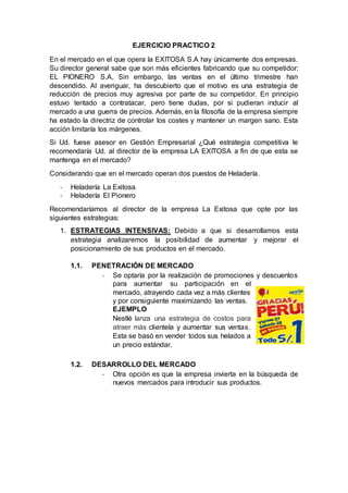 EJERCICIO PRACTICO 2
En el mercado en el que opera la EXITOSA S.A hay únicamente dos empresas.
Su director general sabe que son más eficientes fabricando que su competidor:
EL PIONERO S.A, Sin embargo, las ventas en el último trimestre han
descendido. Al averiguar, ha descubierto que el motivo es una estrategia de
reducción de precios muy agresiva por parte de su competidor. En principio
estuvo tentado a contratacar, pero tiene dudas, por si pudieran inducir al
mercado a una guerra de precios. Además, en la filosofía de la empresa siempre
ha estado la directriz de controlar los costes y mantener un margen sano. Esta
acción limitaría los márgenes.
Si Ud. fuese asesor en Gestión Empresarial ¿Qué estrategia competitiva le
recomendaría Ud. al director de la empresa LA EXITOSA a fin de que esta se
mantenga en el mercado?
Considerando que en el mercado operan dos puestos de Heladería.
- Heladería La Exitosa
- Heladería El Pionero
Recomendaríamos al director de la empresa La Exitosa que opte por las
siguientes estrategias:
1. ESTRATEGIAS INTENSIVAS: Debido a que si desarrollamos esta
estrategia analizaremos la posibilidad de aumentar y mejorar el
posicionamiento de sus productos en el mercado.
1.1. PENETRACIÓN DE MERCADO
- Se optaría por la realización de promociones y descuentos
para aumentar su participación en el
mercado, atrayendo cada vez a más clientes
y por consiguiente maximizando las ventas.
EJEMPLO
Nestlé lanza una estrategia de costos para
atraer más clientela y aumentar sus ventas.
Esta se basó en vender todos sus helados a
un precio estándar.
1.2. DESARROLLO DEL MERCADO
- Otra opción es que la empresa invierta en la búsqueda de
nuevos mercados para introducir sus productos.
 