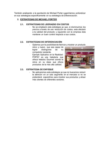 También analizando a la aportación de Michael Porter sugeriríamos profundizar
en sus estrategias específicamente en su estrategia de Diferenciación.
2. ESTRATEGIAS DE MICHAEL PORTER
2.1. ESTRATEGIAS DE LIDERAZGO EN COSTOS
- No se empleará esta estrategia ya que, si disminuimos los
precios a través de una reducción de costos, esta afectará
a la calidad del producto y siguiendo con la empresa ésta
mantiene un buen control respecto a sus costos.
2.2. ESTRATEGIAS DE DIFERENCIACIÓN
- Optamos por la posibilidadde fabricar y mostrar un producto
único y nuevo, que sea capaz de
lograr distinguirse de su
competidor existente.
Ejemplo Aplicativo en la Realidad:
POPSY es una heladería que
ofrece helados Gourmet siendo la
única en su clase que ofrece
productos de la más alta calidad.
2.3. ESTRATEGIA DE ENFOQUE
- No aplicaremos esta estrategia ya que no buscamos reducir
la atención en un solo segmento en el mercado si no se
pretenderá expandirse para mostrar sus productos y atraer
más clientes de diferentes sectores.
 