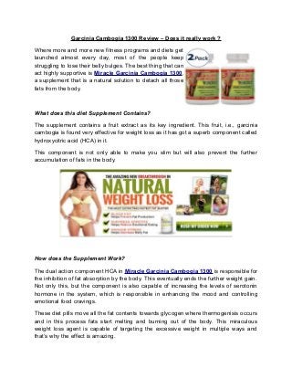 Garcinia Cambogia 1300 Review – Does it really work ?
Where more and more new fitness programs and diets get
launched almost every day, most of the people keep
struggling to lose their belly bulges. The best thing that can
act highly supportive is Miracle Garcinia Cambogia 1300,
a supplement that is a natural solution to detach all those
fats from the body.
What does this diet Supplement Contains?
The supplement contains a fruit extract as its key ingredient. This fruit, i.e., garcinia
cambogia is found very effective for weight loss as it has got a superb component called
hydroxycitric acid (HCA) in it.
This component is not only able to make you slim but will also prevent the further
accumulation of fats in the body.
How does the Supplement Work?
The dual action component HCA in Miracle Garcinia Cambogia 1300 is responsible for
the inhibition of fat absorption by the body. This eventually ends the further weight gain.
Not only this, but the component is also capable of increasing the levels of serotonin
hormone in the system, which is responsible in enhancing the mood and controlling
emotional food cravings.
These diet pills move all the fat contents towards glycogen where thermogenisis occurs
and in this process fats start melting and burning out of the body. This miraculous
weight loss agent is capable of targeting the excessive weight in multiple ways and
that’s why the effect is amazing.
 