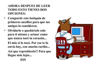AHORA DESPUES DE LEER
TODO ESTO TIENES DOS
OPCIONES:
• Compartir este botiquín de
primeros auxilios para que tus
amigos lo consideren.
• Olvidarlo o quedártelo solo
para ti mismo y actuar como
que nunca tocó tu corazón...
El mío si lo tocó. Por eso te lo
envío hoy, con mucho cariño...
Así que reprodúcelo!! Para que
llegue más lejos...
FINFIN
 