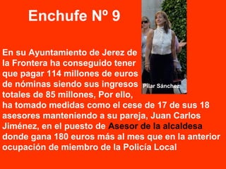 En su Ayuntamiento de Jerez de
la Frontera ha conseguido tener
que pagar 114 millones de euros
de nóminas siendo sus ingresos
totales de 85 millones, Por ello,
ha tomado medidas como el cese de 17 de sus 18
asesores manteniendo a su pareja, Juan Carlos
Jiménez, en el puesto de Asesor de la alcaldesa
donde gana 180 euros más al mes que en la anterior
ocupación de miembro de la Policía Local
Enchufe Nº 9
Pilar Sánchez
Juan Carlos
Jiménez
 