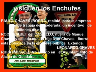y siguen los Enchufes
PAULA CHAVES IBORRA, recibió, para la empresa
donde trabaja de apoderada, un incentivo de
10 millones de euros
ROCÍO CABET del CASTILLO, nuera de Manuel
Chaves y casada con su hijo Iván Chaves Iborra
está colocada en la empresa pública Extenda.
LEONARDO CHAVES
RUIZ, sobrino, entró a dedo en el Ayuntamiento de
Alcalá de Guadaira.
 