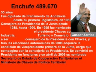 Enchufe 489.670
55 años
Fue diputado del Parlamento de Andalucía
desde su primera legislatura, en 1982.
Consejero de Presidencia de la Junta desde
1988, hasta 1990. En 1995 fue nombrado por
el presidente Chaves consejero de
Industria, Turismo y Comercio. En 1996 vuelve
a ser consejero de la Presidencia con Chaves, y
tras las elecciones autonómicas de 2008 adquiere la
condición de vicepresidente primero de la Junta, cargo que
compagina con la consejería de Presidencia. Se convirtió en
Presidente en funciones y en abril de 2009 es nombrado
Secretario de Estado de Cooperación Territorial en el
Ministerio de Chaves de Politica Territorial
Gaspar Zarrías
 
