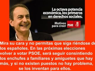 Mira su cara y no permitas que siga riéndose de
los españoles. En las próximas elecciones
volver a votar PSOE, será seguir consintiendo
los enchufes a familiares y amiguetes que hay
más, y si no existen puestos no hay problema,
se los inventan para ellos.
 