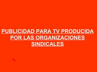 PUBLICIDAD PARA TV PRODUCIDA
POR LAS ORGANIZACIONES
SINDICALES
 