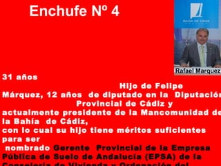 Enchufe Nº 4
31 años
Hijo de Felipe
Márquez, 12 años de diputado en la Diputación
Provincial de Cádiz y
actualmente presidente de la Mancomunidad de
la Bahía de Cádiz,
con lo cual su hijo tiene méritos suficientes
para ser
nombrado Gerente Provincial de la Empresa
Pública de Suelo de Andalucía (EPSA) de la
Rafael Marquez
 