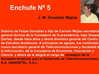 Sobrino de Felipe González e hijo de Carmen Mejías secretaria
general técnica de la Consejería de la presidencia, bajo Gaspar
Zarrías, desde hace años y ahora directora gerente del Centro
de Estudios Andaluces. A principios de agosto, fue nombrado
nuevo secretario general de Telecomunicaciones y Sociedad d
la Información, de la Consejería de Economía, Innovación y
Ciencia y ahora se le asigna el cargo de consejero de la
Sociedad Andaluza para el Desarrollo de Telecomunicaciones,
S.A. (SANDETEL, S.A.)..
Enchufe Nº 5
J. M. González Mejías
 