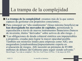 La trampa de la complejidad La trampa de la complejidad : creamos más de la que somos capaces de gestionar con propósitos conscientes... Para conseguir un “alto rendimiento” (léase máximo beneficio)  se han desregulado los mercados de capitales , permitiendo la especulación a través de nuevos instrumentos financieros (bancos de inversión, títulos “derivados” sobre activos de alto riesgo...) “ Las obligaciones de deuda colateral sintética son impenetrables a propósito, creadas para lograr la mayor opacidad posible. También son misterios letales para empresas como AIG, una aseguradora [estadounidense]supuestamente experta en evalucación de riesgos. AIG necesitó un préstamo de 85.000 millones de dólares del Gobierno para seguir siendo solvente.”  David Segal, “La vida se complica”;  The New York Times/ El País,  13 de mayo de 2010. 14/01/11 lo sencillo es hermoso 