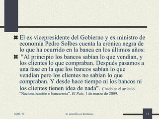 El  ex  vicepresidente  del Gobierno y ex ministro de economía  Pedro Solbes cuenta la crónica negra de lo que ha ocurrido en la banca en los últimos años: "Al principio los bancos sabían lo que vendían, y los clientes lo que compraban. Después pasamos a una fase en la que los bancos sabían lo que vendían pero los clientes no sabían lo que compraban. Y desde hace tiempo ni los bancos ni los clientes tienen idea de nada".   Citado en el artículo “Nacionalización o bancarrota”,  El País , 1 de marzo de 2009. 14/01/11 lo sencillo es hermoso 