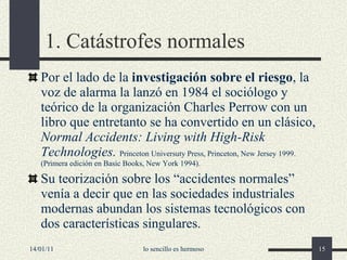 1. Catástrofes normales Por el lado de la  investigación sobre el riesgo , la voz de alarma la lanzó en 1984 el sociólogo y teórico de la organización Charles Perrow con un libro que entretanto se ha convertido en un clásico,  Normal Accidents: Living with High-Risk Technologies.  Princeton Universuty Press, Princeton, New Jersey 1999.  (Primera edición en Basic Books, New York 1994). Su teorización sobre los “accidentes normales” venía a decir que en las sociedades industriales modernas abundan los sistemas tecnológicos con dos características singulares. 14/01/11 lo sencillo es hermoso 