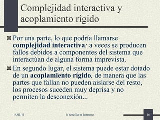 Complejidad interactiva y acoplamiento rígido Por una parte, lo que podría llamarse  complejidad interactiva :  a veces se producen fallos debidos a componentes del sistema que interactúan de alguna forma imprevista. En segundo lugar, el sistema puede estar dotado de un  acoplamiento rígido ,  de manera que las partes que fallan no pueden aislarse del resto, los procesos suceden muy deprisa y no permiten la desconexión... 14/01/11 lo sencillo es hermoso 