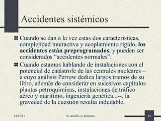 Accidentes sistémicos Cuando se dan a la vez estas dos características, complejidad interactiva y acoplamiento rígido,  los accidentes están preprogramados , y pueden ser considerados “accidentes normales”. Cuando estamos hablando de instalaciones con el potencial de catástrofe de las centrales nucleares –a cuyo análisis Perrow dedica largos tramos de su libro, además de considerar en sucesivos capítulos plantas petroquímicas, instalaciones de tráfico aéreo y marítimo, ingeniería genética...--, la gravedad de la cuestión resulta indudable. 14/01/11 lo sencillo es hermoso 