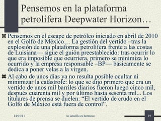Pensemos en la plataforma petrolífera Deepwater Horizon… Pensemos en el escape de petróleo iniciado en abril de 2010  en el Golfo de México… La gestión del vertido –tras la explosión de una plataforma petrolífera frente a las costas de Luisiana— sigue el guión preestablecido: tras ocurrir lo que era imposible que ocurriera, primero se minimiza lo ocurrido y la empresa responsable –BP— básicamente se dedica a poner velas a la virgen. Al cabo de unos días ya no resulta posible ocultar ni minimizar la catástrofe: lo que se dijo primero que era un vertido de unos mil barriles diarios fueron luego cinco mil, después cuarenta mil y por último hasta sesenta mil... Los titulares de prensa se duelen: “El vertido de crudo en el Golfo de México está fuera de control”. 14/01/11 lo sencillo es hermoso 