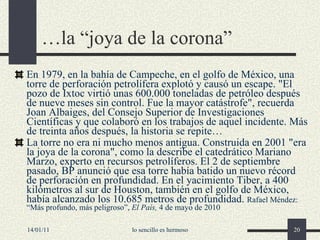 … la “joya de la corona” En 1979, en la bahía de Campeche, en el golfo de México, una torre de perforación petrolífera explotó y causó un escape. "El pozo de Ixtoc virtió unas 600.000 toneladas de petróleo después de nueve meses sin control. Fue la mayor catástrofe", recuerda Joan Albaiges, del Consejo Superior de Investigaciones Científicas y que colaboró en los trabajos de aquel incidente. Más de treinta años después, la historia se repite…  La torre no era ni mucho menos antigua. Construida en 2001 "era la joya de la corona", como la describe el catedrático Mariano Marzo, experto en recursos petrolíferos. El 2 de septiembre pasado, BP anunció que esa torre había batido un nuevo récord de perforación en profundidad. En el yacimiento Tiber, a 400 kilómetros al sur de Houston, también en el golfo de México, había alcanzado los 10.685 metros de profundidad.  Rafael Méndez: “Más profundo, más peligroso”,  El País,  4 de mayo de 2010 14/01/11 lo sencillo es hermoso 