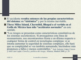 El accidente  resulta  entonces  de las propias características del sistema: es “sistémico”  y por lo mismo inevitable. Three Miles Island, Chernóbil, Bhopal o el vertido en el Golfo de México han sido “accidentes normales”  en este sentido.   “ Los riesgos se presentan como características constitutivas de los sistemas sociotécnicos. Si proseguimos esta línea de razonamiento, nos encontraremos frente a un dilema respecto a cualquier forma de control en tecnologías complejas: si se intenta aumentar la seguridad de sistemas complejos, ello hará que su complejidad se vea también aumentada, haciéndose más propensos a fallos y menos controlables.”   José Antonio López Cerezo y José Luis Luján:  Ciencia y política del riesgo,  Alianza, Madrid 2000, p. 29. 14/01/11 lo sencillo es hermoso 