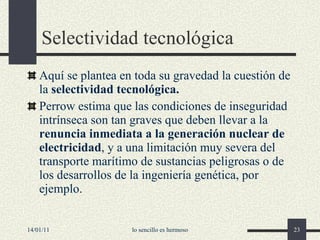 S electividad tecnológica Aquí se plantea en toda su gravedad la cuestión de la  selectividad tecnológica. Perrow estima que las condiciones de inseguridad intrínseca son tan graves que deben llevar a la  renuncia inmediata a la generación nuclear de electricidad , y a una limitación muy severa del transporte marítimo de sustancias peligrosas o de los desarrollos de la ingeniería genética, por ejemplo.   14/01/11 lo sencillo es hermoso 