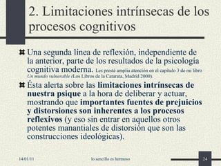 2. Limitaciones intrínsecas de los procesos cognitivos Una segunda línea de reflexión, independiente de la anterior, parte de los resultados de la psicología cognitiva moderna .  Les  presté amplia atención en el capítulo 3 de mi libro  Un mundo vulnerable  ( Los Libros de la Catarata, Madrid 2000 ) . Ésta alerta sobre las  limitaciones intrínsecas de nuestra psique  a la hora de deliberar y actuar, mostrando que  importantes fuentes de prejuicios y distorsiones son inherentes a los procesos reflexivos  (y eso sin entrar en aquellos otros potentes manantiales de distorsión que son las construcciones ideológicas). 14/01/11 lo sencillo es hermoso 