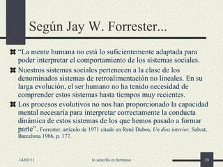 Según Jay W. Forrester... “ La mente humana no está lo suficientemente adaptada para poder interpretar el comportamiento de los sistemas sociales. Nuestros sistemas sociales pertenecen a la clase de los denominados sistemas de retroalimentación no lineales. En su larga evolución, el ser humano no ha tenido necesidad de comprender estos sistemas hasta tiempos muy recientes. Los procesos evolutivos no nos han proporcionado la capacidad mental necesaria para interpretar correctamente la conducta dinámica de estos sistemas de los que hemos pasado a formar parte”.  Forrester, artículo de 1971 citado en René Dubos,  Un dios interior,  Salvat, Barcelona 1986, p. 177. 14/01/11 lo sencillo es hermoso 