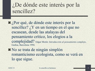 ¿D e dónde este interés por la sencillez ? ¿Por qué, de dónde este interés por la sencillez? ¿Y en un tiempo en el que no escasean, desde las atalayas del pensamiento crítico, los elogios a la complejidad?  Edgar Morin:  Introducción al pensamiento complejo , Gedisa, Barcelona 1994. No se trata de ningún simplón romanticismo ecologista, como se verá en l o que sigue. 14/01/11 lo sencillo es hermoso 
