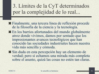 3.  Límites de la  CyT  determinados por la complejidad de lo real ... Finalmente, una tercera línea de reflexión procede de la filosofía de la ciencia y la tecnología. En los barrios afortunados del mundo globalmente atroz donde vivimos, damos por sentado que los impresionantes avances tecnológicos que han conocido las sociedades industriales hacen nuestra vida más sencilla y cómoda. Sin duda en esta percepción hay un elemento de verdad; pero si echamos una mirada más completa sobre el asunto, quizá las cosas no estén tan claras. 14/01/11 lo sencillo es hermoso 