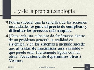 ...  y de la propia  tecnología Podría suceder que la sencillez de las acciones individuales  se gane al precio de complicar y dificultar los procesos más amplios .  (Esto sería una subclase de fenómenos dentro de un problema general: la realidad es sistémica, y en los sistemas a menudo sucede que  al tratar de maximizar una variable  –que puede estar fuertemente ligada con las otras–  fecuentemente deprimimos otras .) Veamos. 14/01/11 lo sencillo es hermoso 