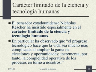 Carácter limitado de la ciencia y tecnología humanas E l pensador estadounidense Nicholas Rescher ha insistido especialmente en el  carácter limitado de la ciencia y tecnología humanas . En particular ha observado que “el progreso tecnológico hace que la vida sea mucho más complicada al ampliar la gama de elecciones y oportunidades; incrementa, por tanto, la complejidad operativa de los procesos en torno a nosotros. ” 14/01/11 lo sencillo es hermoso 