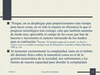 “ Porque, en su despliegue para proporcionarnos más tiempo para hacer cosas, no es sólo la mejora en eficiencia lo que el progreso tecnológico trae consigo, sino que también aumenta de modo muy apreciable el campo de las cosas que han de hacerse e incrementa el carácter intrincado de los medios para su realización.” Rescher, “El limitado campo de la ciencia”, en  Razón y valores en la era científico-tecnológica  (ed. de Wenceslao J. González), Paidos, Barcelona 1999, p. 116. Al aumentar enormemente la complejidad, tanto en el ámbito del dominio físico sobre la naturaleza como en el de la gestión tecnocrática de la sociedad, nos enfrentamos a los límites de nuestra capacidad para abordar la complejidad. 14/01/11 lo sencillo es hermoso 