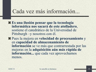 Cada vez más información... Es una ilusión pensar que la tecnología informática nos sacará de este atolladero , sostiene el catedrático de la Universidad de Pittsburgh –y nosotros con él. Pues la mejora en  velocidad de procesamiento  y en  capacidad de almacenamiento de información  se ve más que contrarrestada por las mejoras en la  adquisición aún más rápida de información...  que cada vez aprovechamos menos. 14/01/11 lo sencillo es hermoso 