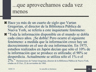 ...que aprovechamos cada vez menos Hace ya  más de un cuarto de siglo  que Vartan Gregorian, el director de la Biblioteca Pública de Nueva York, se refería a este inquietante fenómeno:   "Toda la información disponible en el mundo se dobla cada cinco años. ¡Se dobla! Pero ocurre el siguiente fenómeno: a medida que la información crece hay un decrecimiento en el uso de esa información. En 1975, estudios realizados en Japón decían que sólo el 10% de la información que se produce es utilizada; el 90% se desperdicia. Actualmente se utiliza sólo el 1% o el 2%.“  Declaraciones de Vartan Gregorian, director de la Biblioteca Pública de Nueva York, citadas en  El País , 22  de noviembre de 19 84. 14/01/11 lo sencillo es hermoso 