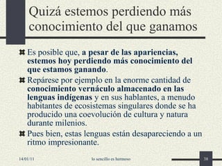 Quizá estemos perdiendo más conocimiento del que ganamos Es posible que,  a pesar de las apariencias, estemos hoy perdiendo más conocimiento del que estamos ganando . R epárese por ejemplo en la enorme cantidad de  conocimiento vernáculo almacenado en las lenguas indígenas  y en sus hablantes, a menudo habitantes de ecosistemas singulares donde se ha producido una coevolución de cultura y natura durante milenios. Pues bien, estas lenguas están desapareciendo a un ritmo impresionante. 14/01/11 lo sencillo es hermoso 