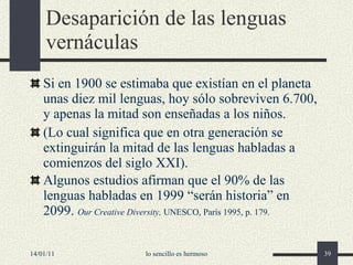 Desaparición de las lenguas vernáculas Si en 1900 se estimaba que existían en el planeta unas diez mil lenguas, hoy sólo sobreviven 6.700, y apenas la mitad son enseñadas a los niños . ( L o cual significa que en otra generación se extinguirán la mitad de las lenguas habladas a comienzos del siglo XXI). Algunos estudios afirman que el 90% de las lenguas habladas en 1999 “serán historia” en 2099.   Our Creative Diversity,  UNESCO, París 1995, p. 179. 14/01/11 lo sencillo es hermoso 