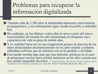Problemas para recuperar la información digitalizada “ Durante más de 2.200 años la humanidad almacenó conocimiento en pergaminos, y esa información sigue siendo accesible y utilizable hoy. Sin embargo, en los últimos veinte años la mayor parte del nuevo conocimiento del mundo ha sido almacenada en disquetes cuya expectativa de vida no pasa de treinta años. Y en realidad hasta eso es una exageración porque la mayoría de los datos almacenados electrónicamente en los años setenta y ochenta utilizaban software que de entonces acá se ha perdido y olvidado. Esto puede resultar algo más que una molestia: piénsese en el caso de programas escritos para misiles nucleares en los años sesenta que hoy resulta imposible descifrar...”   Pat Roy Mooney,  El siglo ETC. Erosión, Transformación tecnológica y Concentración corporativa en el siglo XXI . Nordan/ Comunidad, Montevideo 2002, p. 25. 14/01/11 lo sencillo es hermoso 