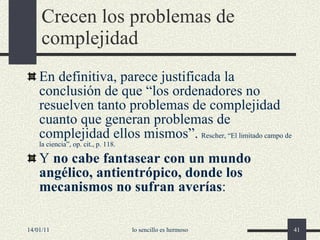 Crecen los problemas de complejidad En definitiva, parece justificada la conclusión de que “los ordenadores no resuelven tanto problemas de complejidad cuanto que generan problemas de complejidad ellos mismos” .   Rescher, “El limitado campo de la ciencia”, op. cit., p. 118. Y  no cabe fantasear con un mundo angélico, antientrópico, donde los mecanismos no sufran averías : 14/01/11 lo sencillo es hermoso 
