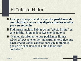El “efecto Hidra” La impresión que cunde es que  los problemas de complejidad crecen más deprisa que los medios para su solución . P odríamos incluso hablar de un “efecto Hidra” en este ámbito.  Siguiendo a Rescher de nuevo: “ Hemos de afrontar lo que podríamos llamar  efecto Hidra,  a tenor del monstruo mitológico que hacía crecer varias cabezas para que tomaran el puesto de cada una de las que habían sido cortadas. ” 14/01/11 lo sencillo es hermoso 