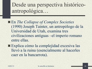 Desde una perspectiva histórico-antropológica… En  The Collapse of Complex Societies  (1990) Joseph Tainter, un antropólogo de la Universidad de Utah, examina tres civilizaciones antiguas –el imperio romano entre ellas. Explica cómo la complejidad excesiva las llevó a la ruina (esencialmente al hacerles caer en la bancarrota). 14/01/11 lo sencillo es hermoso 