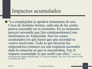 Impactos acumulados “ La complejidad se apodera lentamente de uno. Crece de distintas formas, cada una de las cuales parece razonable en su momento. En su momento pareció razonable que [los estadounidenses] nos metiéramos en Afganistán. Son los costes acumulados los que hacen que una sociedad se vuelva insolvente. Todo lo que hicieron los emperadores romanos era una respuesta razonable dada la situación en que se encontraban. Fue el impacto acumulado lo que acabó con ellos.”  Tainter en una entrevista, citado en David Segal, “La vida se complica”;  The New York Times/ El País,  13 de mayo de 2010. 14/01/11 lo sencillo es hermoso 