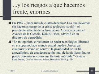 ...y los riesgos a que hacemos frente, enormes En 1969 --¡hace más de cuatro decenios! Los que llevamos sin hacernos cargo de la crisis ecológico-social-- el presidente saliente de la Asociación Americana para el Avance de la Ciencia, Don K. Price, advirtió en su discurso de despedida: “ En mi opinión, el volumen de poder tecnológico liberado en el superpoblado mundo actual puede sobrecargar cualquier sistema de control; la posibilidad de un fin apocalíptico, de una destrucción total de la civilización, no puede descartarse como una fantasía mórbida.”  Citado en René Dubos,  Un dios interior,  Salvat, Barcelona 1986, p. 234. 14/01/11 lo sencillo es hermoso 