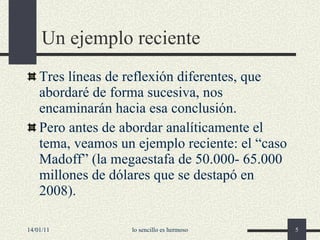 Un ejemplo reciente Tres líneas de reflexión diferentes, que abordaré de forma sucesiva, nos encaminarán hacia esa conclusión. Pero antes de abordar analíticamente el tema, veamos un ejemplo reciente: el “caso Madoff” (la megaestafa de 50.000- 65.000 millones de dólares que se destapó en 2008). 14/01/11 lo sencillo es hermoso 