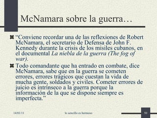 McNamara sobre la guerra… “ Conviene recordar una de las reflexiones de Robert McNamara, el secretario de Defensa de John F. Kennedy durante la crisis de los misiles cubanos, en el documental  La niebla de la guerra   (The fog of war). Todo comandante que ha entrado en combate, dice McNamara, sabe que en la guerra se cometen errores, errores trágicos que cuestan la vida de mucha gente, soldados y civiles. Cometer errores de juicio es intrínseco a la guerra porque la información de la que se dispone siempre es imperfecta.” 14/01/11 lo sencillo es hermoso 