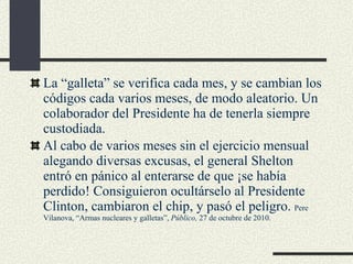 La “galleta” se verifica cada mes, y se cambian los códigos cada varios meses, de modo aleatorio. Un colaborador del Presidente ha de tenerla siempre custodiada. Al cabo de varios meses sin el ejercicio mensual alegando diversas excusas, el general Shelton entró en pánico al enterarse de que ¡se había perdido! Consiguieron ocultárselo al Presidente Clinton, cambiaron el chip, y pasó el peligro.  Pere Vilanova, “Armas nucleares y galletas”,  Público,  27 de octubre de 2010. 