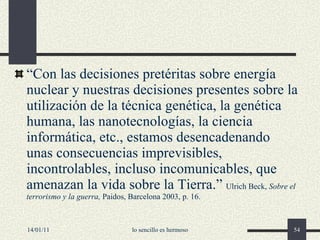 “ Con las decisiones pretéritas sobre energía nuclear y nuestras decisiones presentes sobre la utilización de la técnica genética, la genética humana, las nanotecnologías, la ciencia informática, etc., estamos desencadenando unas consecuencias imprevisibles, incontrolables, incluso incomunicables, que amenazan la vida sobre la Tierra.”  Ulrich Beck,  Sobre el terrorismo y la guerra,  Paidos, Barcelona 2003, p. 16. 14/01/11 lo sencillo es hermoso 