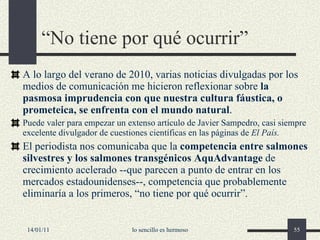 “ No tiene por qué ocurrir” A lo largo del verano de 2010, varias noticias divulgadas por los medios de comunicación me hicieron reflexionar sobre  la pasmosa imprudencia con que nuestra cultura fáustica, o prometeica, se enfrenta con el mundo natural . Puede valer para empezar un extenso artículo de Javier Sampedro, casi siempre excelente divulgador de cuestiones científicas en las páginas de  El País. El periodista nos comunicaba que la  competencia entre salmones silvestres y los salmones transgénicos AquAdvantage  de crecimiento acelerado --que parecen a punto de entrar en los mercados estadounidenses--, competencia que probablemente eliminaría a los primeros, “no tiene por qué ocurrir”.  14/01/11 lo sencillo es hermoso 