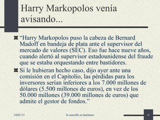 Harry Markopolos  venía avisando... “ Harry Markopolos puso la cabeza de Bernard Madoff en bandeja de plata ante el supervisor del mercado de valores (SEC). Eso fue hace nueve años, cuando alertó al supervisor estadounidense del fraude que se estaba orquestando entre bastidores. Si le hubieran hecho caso, dijo ayer ante una comisión en el Capitolio, las pérdidas para los inversores serían inferiores a los 7.000 millones de dólares (5.500 millones de euros), en vez de los 50.000 millones (39.000 millones de euros) que admite el gestor de fondos. ” 14/01/11 lo sencillo es hermoso 