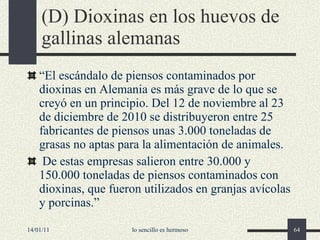 (D) Dioxinas en los huevos de gallinas alemanas “ El escándalo de piensos contaminados por dioxinas en Alemania es más grave de lo que se creyó en un principio. Del 12 de noviembre al 23 de diciembre de 2010 se distribuyeron entre 25 fabricantes de piensos unas 3.000 toneladas de grasas no aptas para la alimentación de animales. De estas empresas salieron entre 30.000 y 150.000 toneladas de piensos contaminados con dioxinas, que fueron utilizados en granjas avícolas y porcinas.” 14/01/11 lo sencillo es hermoso 