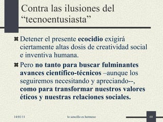 Contra las ilusiones del “tecnoentusiasta” Detener el presente  ecocidio  exigirá ciertamente altas dosis de creatividad social e inventiva humana. Pero  no tanto para buscar fulminantes avances científico-técnicos  –aunque los seguiremos necesitando y apreciando--,  como para transformar nuestros valores éticos y nuestras relaciones sociales.   14/01/11 lo sencillo es hermoso 
