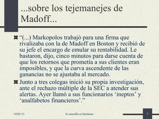 ...sobre los tejemanejes de Madoff... “ (...)  Markopolos  t rabajó para una firma que rivalizaba con la de Madoff en Boston y recibió de su jefe el encargo de emular su rentabilidad. Le bastaron, dijo, cinco minutos para darse cuenta de que los retornos que prometía a sus clientes eran imposibles, y que la curva ascendente de las ganancias no se ajustaba al mercado. Junto a tres colegas inició su propia investigación, ante el rechazo múltiple de la SEC a atender sus alertas. Ayer llamó a sus funcionarios  ‘ ineptos ’  y  ‘ analfabetos financieros ’ . ”   14/01/11 lo sencillo es hermoso 