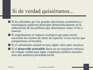 Si de verdad quisiéramos... Si los afectados por las grandes decisiones económicas y tecnológicas pudieran participar democráticamente en la elaboración de las políticas que determinan cómo viven y mueren. Si respetásemos el espacio ecológico que para existir necesitan los cientos de miles de especies vivas con las que compartimos la biosfera. Si el sufrimiento animal tuviese algún valor para nosotros. Si el  desarrollo sostenible  fuese no un sonsonete retórico, un colgajo verbal para tapar vergüenzas político-morales, sino una auténtica prioridad social.   14/01/11 lo sencillo es hermoso 