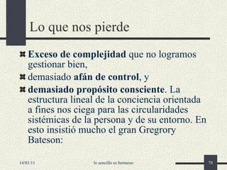 Lo que nos pierde Exceso de complejidad  que no logramos gestionar bien , d emasiado  afán de control , y d emasiado propósito consciente . La estructura lineal de la conciencia orientada a fines nos ciega para las circularidades sistémicas de la persona y de su entorno. En esto insistió mucho el gran  Gregrory Bateson: 14/01/11 lo sencillo es hermoso 