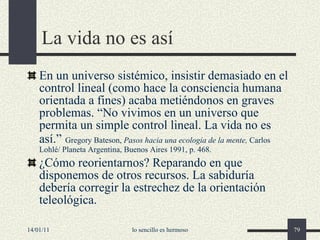 La vida no es así En un universo sistémico, insistir demasiado en el control lineal (como hace la consciencia humana orientada a fines) acaba metiéndonos en graves problemas. “No vivimos en un universo que permita un simple control lineal. La vida no es así.”   Gregory Bateson,  Pasos hacia una ecología de la mente,  Carlos Lohlé/ Planeta Argentina, Buenos Aires 1991, p. 468. ¿Cómo reorientarnos? Reparando en que disponemos de otros recursos. La sabiduría debería corregir la estrechez de la orientación teleológica. 14/01/11 lo sencillo es hermoso 